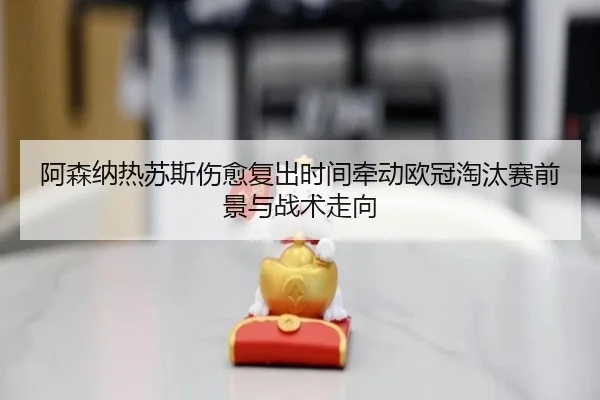 阿森纳热苏斯伤愈复出时间牵动欧冠淘汰赛前景与战术走向