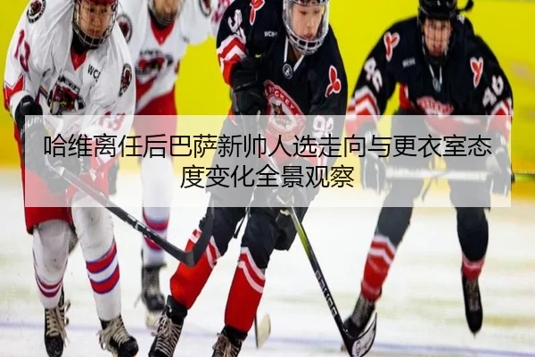 哈维离任后巴萨新帅人选走向与更衣室态度变化全景观察