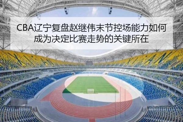 CBA辽宁复盘赵继伟末节控场能力如何成为决定比赛走势的关键所在
