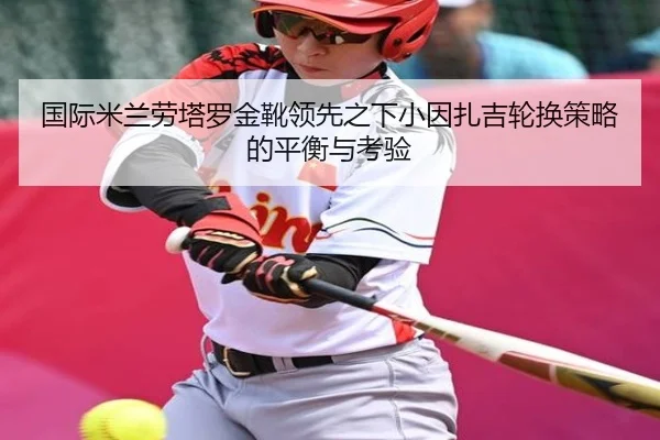 国际米兰劳塔罗金靴领先之下小因扎吉轮换策略的平衡与考验